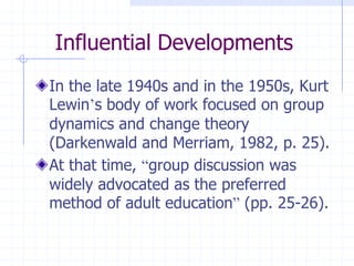 Influential DevelopmentsIn the late 1940s and in the 1950s, Kurt Lewin’s body of work focused on group dynamics and change theory (Darkenwald and Merriam, 1982, p. 25).At that time, “group discussion was widely advocated as the preferred method of adult education” (pp. 25-26). 