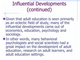 Influential Developments(continued)Given that adult education is seen primarily as an eclectic field of study, many of the influential developments came out of economics, education, psychology and sociology.In other words, many behavioral psychologists and social scientists had a great impact on the development of adult education, research on adult learners, and adult education settings.