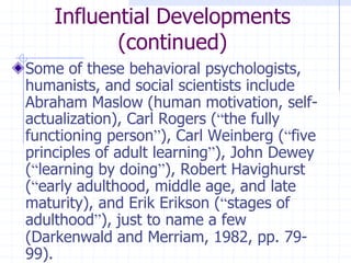 Influential Developments(continued)Some of these behavioral psychologists, humanists, and social scientists include Abraham Maslow (human motivation, self-actualization), Carl Rogers (“the fully functioning person”), Carl Weinberg (“five principles of adult learning”), John Dewey (“learning by doing”), Robert Havighurst (“early adulthood, middle age, and late maturity), and Erik Erikson (“stages of adulthood”), just to name a few (Darkenwald and Merriam, 1982, pp. 79-99).