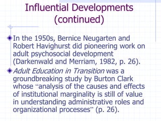 Influential Developments(continued)In the 1950s, Bernice Neugarten and Robert Havighurst did pioneering work on adult psychosocial development (Darkenwald and Merriam, 1982, p. 26).Adult Education in Transition was a groundbreaking study by Burton Clark whose “analysis of the causes and effects of institutional marginality is still of value in understanding administrative roles and organizational processes” (p. 26).
