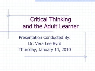 Critical Thinkingand the Adult Learner Presentation Conducted By: Dr. Vera Lee Byrd Thursday, January 14, 2010 
