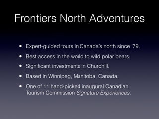 Frontiers North Adventures
• Expert-guided tours in Canada’s north since ’79.
• Best access in the world to wild polar bears.
• Signiﬁcant investments in Churchill.
• Based in Winnipeg, Manitoba, Canada.
• One of 11 hand-picked inaugural Canadian
Tourism Commission Signature Experiences.
 