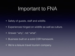 Important to FNA
• Safety of guests, staff and wildlife.
• Experiences hinged on wildlife as well as culture.
• Answer “why”, not “what”.
• Business built on a solid CSR framework.
• We’re a leisure travel tourism company.
 