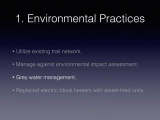 1. Environmental Practices
• Utilize existing trail network.
• Manage against environmental impact assessment.
• Grey water management.
• Replaced electric block heaters with diesel-ﬁred units.
 