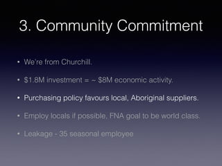 3. Community Commitment
• We’re from Churchill.
• $1.8M investment = ~ $8M economic activity.
• Purchasing policy favours local, Aboriginal suppliers.
• Employ locals if possible, FNA goal to be world class.
• Leakage - 35 seasonal employee
 
