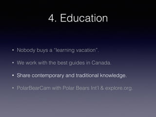 4. Education
• Nobody buys a “learning vacation”.
• We work with the best guides in Canada.
• Share contemporary and traditional knowledge.
• PolarBearCam with Polar Bears Int’l & explore.org.
 