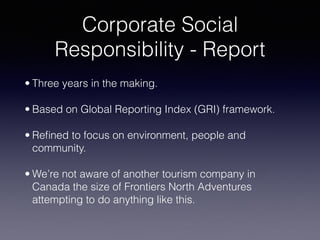 Corporate Social 
Responsibility - Report
• Three years in the making.
• Based on Global Reporting Index (GRI) framework.
• Reﬁned to focus on environment, people and
community.
• We’re not aware of another tourism company in
Canada the size of Frontiers North Adventures
attempting to do anything like this.
 