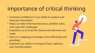 • Increases confidence in our ability to analyze and
evaluate information
• Helps us make informed decisions, problem solve,
and cope with challenges
• Empowers us to trust the choices and decisions we
make
• Aids us in adapting to changes more effectively and
positively
• Improves our ability to recognize facts, opinions,
and misinformation
importance of critical thinking
 