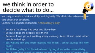 Not only scientists think carefully and logically. We all do this whenever we
care about our decisions.
Consider an important decision: “I should buy a dog”
• Because I’ve always had dogs and I love them
• Because dogs are peoples’ best friend
• Because I can go out walking every evening, keep fit and meet other
people with dogs
• But walking my dog every evening will mean I cannot pursue my new
hobby
• But I’ll feel guilty if I’m forced to leave my dog alone in the house all day
we think in order to
decide what to do...
 
