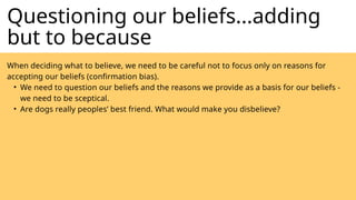 Questioning our beliefs...adding
but to because
When deciding what to believe, we need to be careful not to focus only on reasons for
accepting our beliefs (confirmation bias).
• We need to question our beliefs and the reasons we provide as a basis for our beliefs -
we need to be sceptical.
• Are dogs really peoples’ best friend. What would make you disbelieve?
 