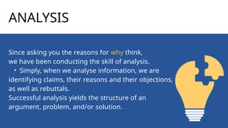 ANALYSIS
Since asking you the reasons for why think,
we have been conducting the skill of analysis.
• Simply, when we analyse information, we are
identifying claims, their reasons and their objections,
as well as rebuttals.
Successful analysis yields the structure of an
argument, problem, and/or solution.
 