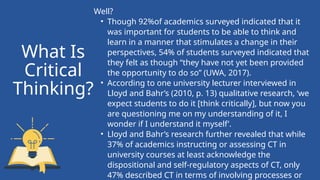 Well?
• Though 92%of academics surveyed indicated that it
was important for students to be able to think and
learn in a manner that stimulates a change in their
perspectives, 54% of students surveyed indicated that
they felt as though “they have not yet been provided
the opportunity to do so” (UWA, 2017).
• According to one university lecturer interviewed in
Lloyd and Bahr’s (2010, p. 13) qualitative research, ‘we
expect students to do it [think critically], but now you
are questioning me on my understanding of it, I
wonder if I understand it myself’.
• Lloyd and Bahr’s research further revealed that while
37% of academics instructing or assessing CT in
university courses at least acknowledge the
dispositional and self-regulatory aspects of CT, only
47% described CT in terms of involving processes or
What Is
Critical
Thinking?
 