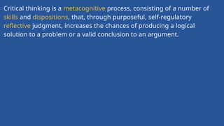 Critical thinking is a metacognitive process, consisting of a number of
skills and dispositions, that, through purposeful, self-regulatory
reflective judgment, increases the chances of producing a logical
solution to a problem or a valid conclusion to an argument.
 