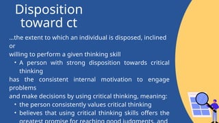 Disposition
toward ct
…the extent to which an individual is disposed, inclined
or
willing to perform a given thinking skill
• A person with strong disposition towards critical
thinking
has the consistent internal motivation to engage
problems
and make decisions by using critical thinking, meaning:
• the person consistently values critical thinking
• believes that using critical thinking skills offers the
 