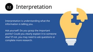 Interpretation is understanding what the
information is telling you.
Ask yourself: Do you grasp the important
points? Could you clearly explain it to someone
else? If not, you may need to ask questions or
complete more research.
Interpretation
02
 