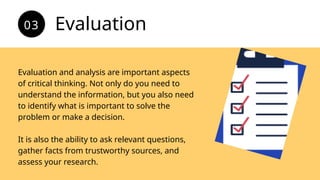 Evaluation and analysis are important aspects
of critical thinking. Not only do you need to
understand the information, but you also need
to identify what is important to solve the
problem or make a decision.
It is also the ability to ask relevant questions,
gather facts from trustworthy sources, and
assess your research.
Evaluation
03
 