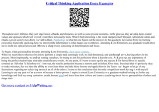 Critical Thinking Application Essay Examples
Throughout one's lifetime, they will experience setbacks and obstacles, as well as some pivotal moments. In the process, they develop deep–rooted
values and opinions which will overall create their personality traits. What I find interesting is the mind sharpens itself through culturalistic ideals and
rituals a given society may deem relevant to them. Psychology is what lets me figure out the answers to the questions developed from my burning
curiosities. Generally speaking, how we interpret the information is what shapes our worldview. Attending Lynn University as a graduate would allow
me to mold my optical senses and offer me a sharp vision consisting of determination and focus.
To begin, what gravitated me towards attending Lynn University...show more content...
When we meet others who may be able to perform a simple task seemingly well, we feel threatened, and act through envy, hurting others in the
process. Most importantly, we end up hurting ourselves, for trying to aim for perfection when it doesn't exist. As I grew up, my aspirations of
being the perfect student were met with unsatisfactory results. At one point, if I were to mess up for any reason, I felt there'd been no need to
continue as I felt that I'd failed myself. However, the road to perfection became a narrow path to failure. Over time, I realized that it's perfectly okay
to make mistakes; that we have the ability to learn from them and take those lessons and apply them in the future. As I began to let go of any
frustrations regarding not achieving as much as all of the others, I came to the conclusion that the only competition worth having is with myself.
Learning to use my past self as a reason to become a better person. I aspire to attend Lynn University as a graduate student looking to further my
knowledge and feed my many curiosities on the human mind and learn from how culture and context can bring about the set personalities of others and
shape their
Get more content on HelpWriting.net
 