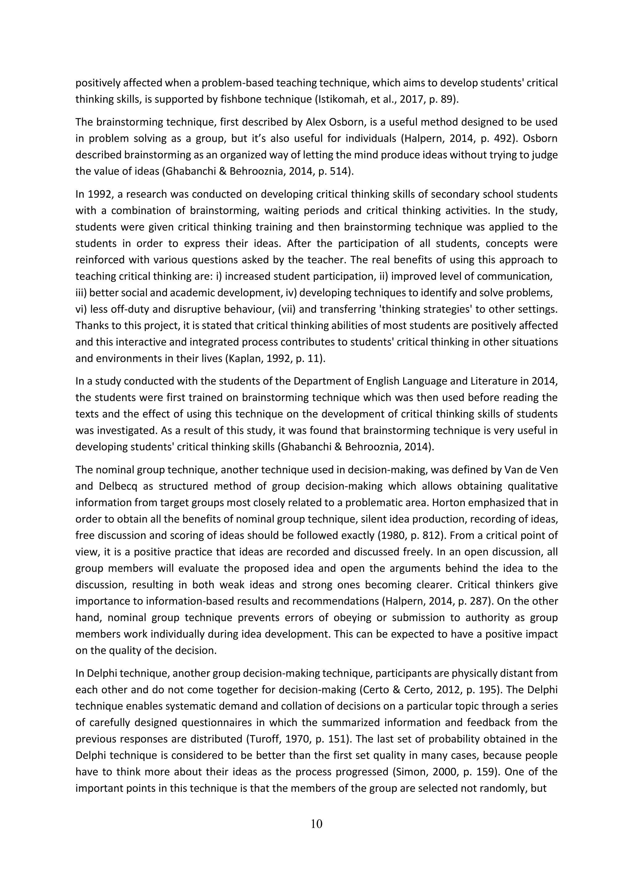 10
positively affected when a problem-based teaching technique, which aims to develop students' critical
thinking skills, is supported by fishbone technique (Istikomah, et al., 2017, p. 89).
The brainstorming technique, first described by Alex Osborn, is a useful method designed to be used
in problem solving as a group, but it’s also useful for individuals (Halpern, 2014, p. 492). Osborn
described brainstorming as an organized way of letting the mind produce ideas without trying to judge
the value of ideas (Ghabanchi & Behrooznia, 2014, p. 514).
In 1992, a research was conducted on developing critical thinking skills of secondary school students
with a combination of brainstorming, waiting periods and critical thinking activities. In the study,
students were given critical thinking training and then brainstorming technique was applied to the
students in order to express their ideas. After the participation of all students, concepts were
reinforced with various questions asked by the teacher. The real benefits of using this approach to
teaching critical thinking are: i) increased student participation, ii) improved level of communication,
iii) better social and academic development, iv) developing techniques to identify and solve problems,
vi) less off-duty and disruptive behaviour, (vii) and transferring 'thinking strategies' to other settings.
Thanks to this project, it is stated that critical thinking abilities of most students are positively affected
and this interactive and integrated process contributes to students' critical thinking in other situations
and environments in their lives (Kaplan, 1992, p. 11).
In a study conducted with the students of the Department of English Language and Literature in 2014,
the students were first trained on brainstorming technique which was then used before reading the
texts and the effect of using this technique on the development of critical thinking skills of students
was investigated. As a result of this study, it was found that brainstorming technique is very useful in
developing students' critical thinking skills (Ghabanchi & Behrooznia, 2014).
The nominal group technique, another technique used in decision-making, was defined by Van de Ven
and Delbecq as structured method of group decision‐making which allows obtaining qualitative
information from target groups most closely related to a problematic area. Horton emphasized that in
order to obtain all the benefits of nominal group technique, silent idea production, recording of ideas,
free discussion and scoring of ideas should be followed exactly (1980, p. 812). From a critical point of
view, it is a positive practice that ideas are recorded and discussed freely. In an open discussion, all
group members will evaluate the proposed idea and open the arguments behind the idea to the
discussion, resulting in both weak ideas and strong ones becoming clearer. Critical thinkers give
importance to information-based results and recommendations (Halpern, 2014, p. 287). On the other
hand, nominal group technique prevents errors of obeying or submission to authority as group
members work individually during idea development. This can be expected to have a positive impact
on the quality of the decision.
In Delphi technique, another group decision-making technique, participants are physically distant from
each other and do not come together for decision-making (Certo & Certo, 2012, p. 195). The Delphi
technique enables systematic demand and collation of decisions on a particular topic through a series
of carefully designed questionnaires in which the summarized information and feedback from the
previous responses are distributed (Turoff, 1970, p. 151). The last set of probability obtained in the
Delphi technique is considered to be better than the first set quality in many cases, because people
have to think more about their ideas as the process progressed (Simon, 2000, p. 159). One of the
important points in this technique is that the members of the group are selected not randomly, but
 