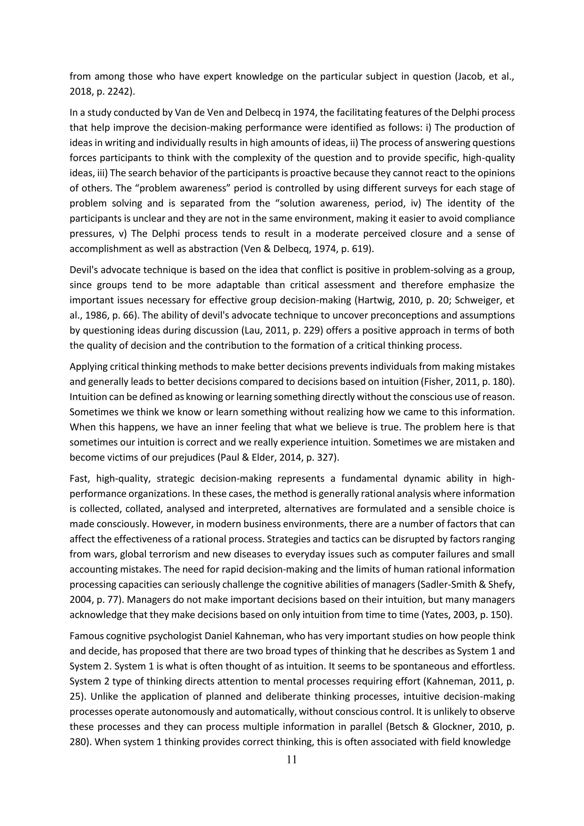 11
from among those who have expert knowledge on the particular subject in question (Jacob, et al.,
2018, p. 2242).
In a study conducted by Van de Ven and Delbecq in 1974, the facilitating features of the Delphi process
that help improve the decision-making performance were identified as follows: i) The production of
ideas in writing and individually results in high amounts of ideas, ii) The process of answering questions
forces participants to think with the complexity of the question and to provide specific, high-quality
ideas, iii) The search behavior of the participants is proactive because they cannot react to the opinions
of others. The “problem awareness” period is controlled by using different surveys for each stage of
problem solving and is separated from the “solution awareness, period, iv) The identity of the
participants is unclear and they are not in the same environment, making it easier to avoid compliance
pressures, v) The Delphi process tends to result in a moderate perceived closure and a sense of
accomplishment as well as abstraction (Ven & Delbecq, 1974, p. 619).
Devil's advocate technique is based on the idea that conflict is positive in problem-solving as a group,
since groups tend to be more adaptable than critical assessment and therefore emphasize the
important issues necessary for effective group decision-making (Hartwig, 2010, p. 20; Schweiger, et
al., 1986, p. 66). The ability of devil's advocate technique to uncover preconceptions and assumptions
by questioning ideas during discussion (Lau, 2011, p. 229) offers a positive approach in terms of both
the quality of decision and the contribution to the formation of a critical thinking process.
Applying critical thinking methods to make better decisions prevents individuals from making mistakes
and generally leads to better decisions compared to decisions based on intuition (Fisher, 2011, p. 180).
Intuition can be defined as knowing or learning something directly without the conscious use of reason.
Sometimes we think we know or learn something without realizing how we came to this information.
When this happens, we have an inner feeling that what we believe is true. The problem here is that
sometimes our intuition is correct and we really experience intuition. Sometimes we are mistaken and
become victims of our prejudices (Paul & Elder, 2014, p. 327).
Fast, high-quality, strategic decision-making represents a fundamental dynamic ability in high-
performance organizations. In these cases, the method is generally rational analysis where information
is collected, collated, analysed and interpreted, alternatives are formulated and a sensible choice is
made consciously. However, in modern business environments, there are a number of factors that can
affect the effectiveness of a rational process. Strategies and tactics can be disrupted by factors ranging
from wars, global terrorism and new diseases to everyday issues such as computer failures and small
accounting mistakes. The need for rapid decision-making and the limits of human rational information
processing capacities can seriously challenge the cognitive abilities of managers (Sadler-Smith & Shefy,
2004, p. 77). Managers do not make important decisions based on their intuition, but many managers
acknowledge that they make decisions based on only intuition from time to time (Yates, 2003, p. 150).
Famous cognitive psychologist Daniel Kahneman, who has very important studies on how people think
and decide, has proposed that there are two broad types of thinking that he describes as System 1 and
System 2. System 1 is what is often thought of as intuition. It seems to be spontaneous and effortless.
System 2 type of thinking directs attention to mental processes requiring effort (Kahneman, 2011, p.
25). Unlike the application of planned and deliberate thinking processes, intuitive decision-making
processes operate autonomously and automatically, without conscious control. It is unlikely to observe
these processes and they can process multiple information in parallel (Betsch & Glockner, 2010, p.
280). When system 1 thinking provides correct thinking, this is often associated with field knowledge
 