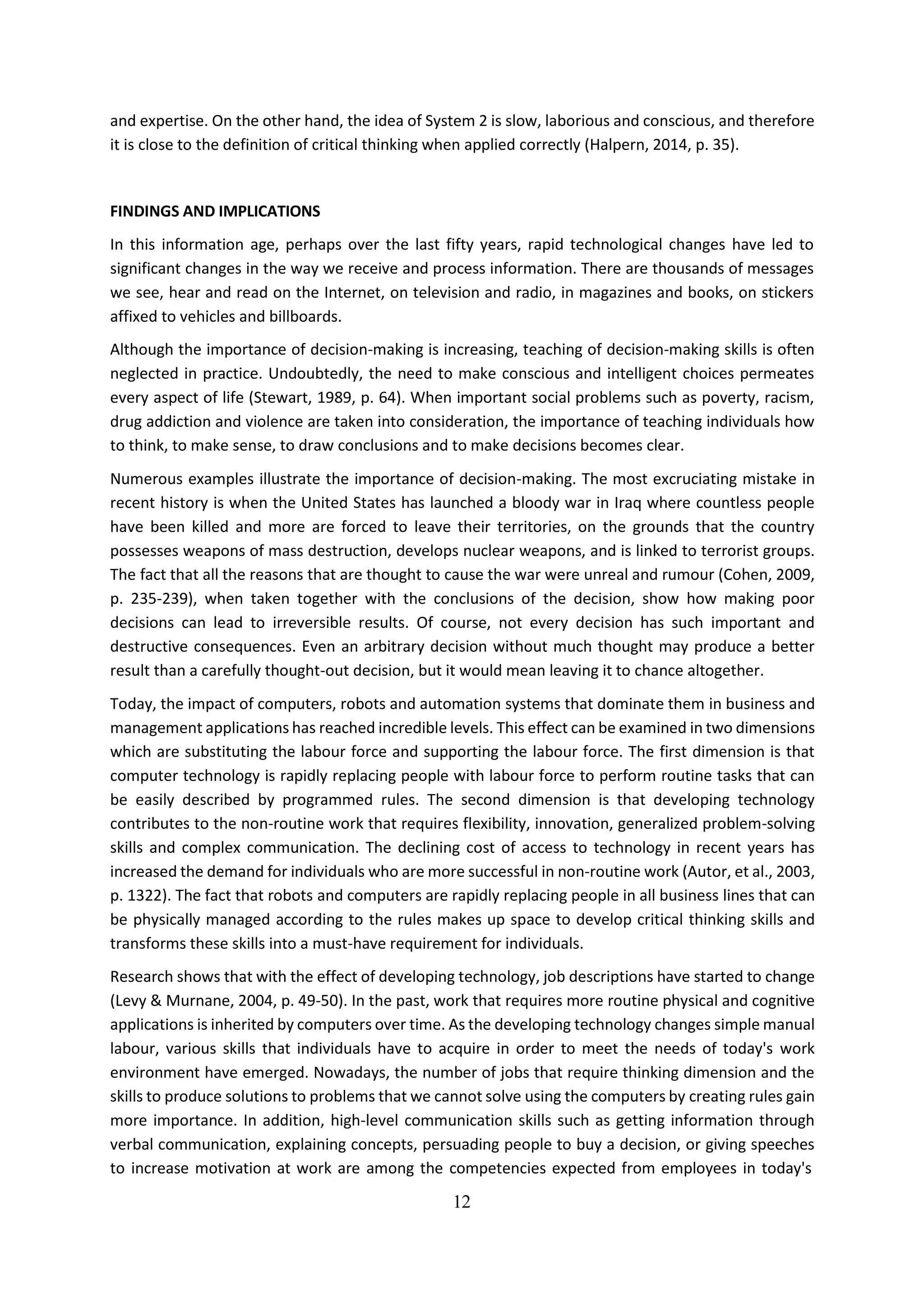 12
and expertise. On the other hand, the idea of System 2 is slow, laborious and conscious, and therefore
it is close to the definition of critical thinking when applied correctly (Halpern, 2014, p. 35).
FINDINGS AND IMPLICATIONS
In this information age, perhaps over the last fifty years, rapid technological changes have led to
significant changes in the way we receive and process information. There are thousands of messages
we see, hear and read on the Internet, on television and radio, in magazines and books, on stickers
affixed to vehicles and billboards.
Although the importance of decision-making is increasing, teaching of decision-making skills is often
neglected in practice. Undoubtedly, the need to make conscious and intelligent choices permeates
every aspect of life (Stewart, 1989, p. 64). When important social problems such as poverty, racism,
drug addiction and violence are taken into consideration, the importance of teaching individuals how
to think, to make sense, to draw conclusions and to make decisions becomes clear.
Numerous examples illustrate the importance of decision-making. The most excruciating mistake in
recent history is when the United States has launched a bloody war in Iraq where countless people
have been killed and more are forced to leave their territories, on the grounds that the country
possesses weapons of mass destruction, develops nuclear weapons, and is linked to terrorist groups.
The fact that all the reasons that are thought to cause the war were unreal and rumour (Cohen, 2009,
p. 235-239), when taken together with the conclusions of the decision, show how making poor
decisions can lead to irreversible results. Of course, not every decision has such important and
destructive consequences. Even an arbitrary decision without much thought may produce a better
result than a carefully thought-out decision, but it would mean leaving it to chance altogether.
Today, the impact of computers, robots and automation systems that dominate them in business and
management applications has reached incredible levels. This effect can be examined in two dimensions
which are substituting the labour force and supporting the labour force. The first dimension is that
computer technology is rapidly replacing people with labour force to perform routine tasks that can
be easily described by programmed rules. The second dimension is that developing technology
contributes to the non-routine work that requires flexibility, innovation, generalized problem-solving
skills and complex communication. The declining cost of access to technology in recent years has
increased the demand for individuals who are more successful in non-routine work (Autor, et al., 2003,
p. 1322). The fact that robots and computers are rapidly replacing people in all business lines that can
be physically managed according to the rules makes up space to develop critical thinking skills and
transforms these skills into a must-have requirement for individuals.
Research shows that with the effect of developing technology, job descriptions have started to change
(Levy & Murnane, 2004, p. 49-50). In the past, work that requires more routine physical and cognitive
applications is inherited by computers over time. As the developing technology changes simple manual
labour, various skills that individuals have to acquire in order to meet the needs of today's work
environment have emerged. Nowadays, the number of jobs that require thinking dimension and the
skills to produce solutions to problems that we cannot solve using the computers by creating rules gain
more importance. In addition, high-level communication skills such as getting information through
verbal communication, explaining concepts, persuading people to buy a decision, or giving speeches
to increase motivation at work are among the competencies expected from employees in today's
 