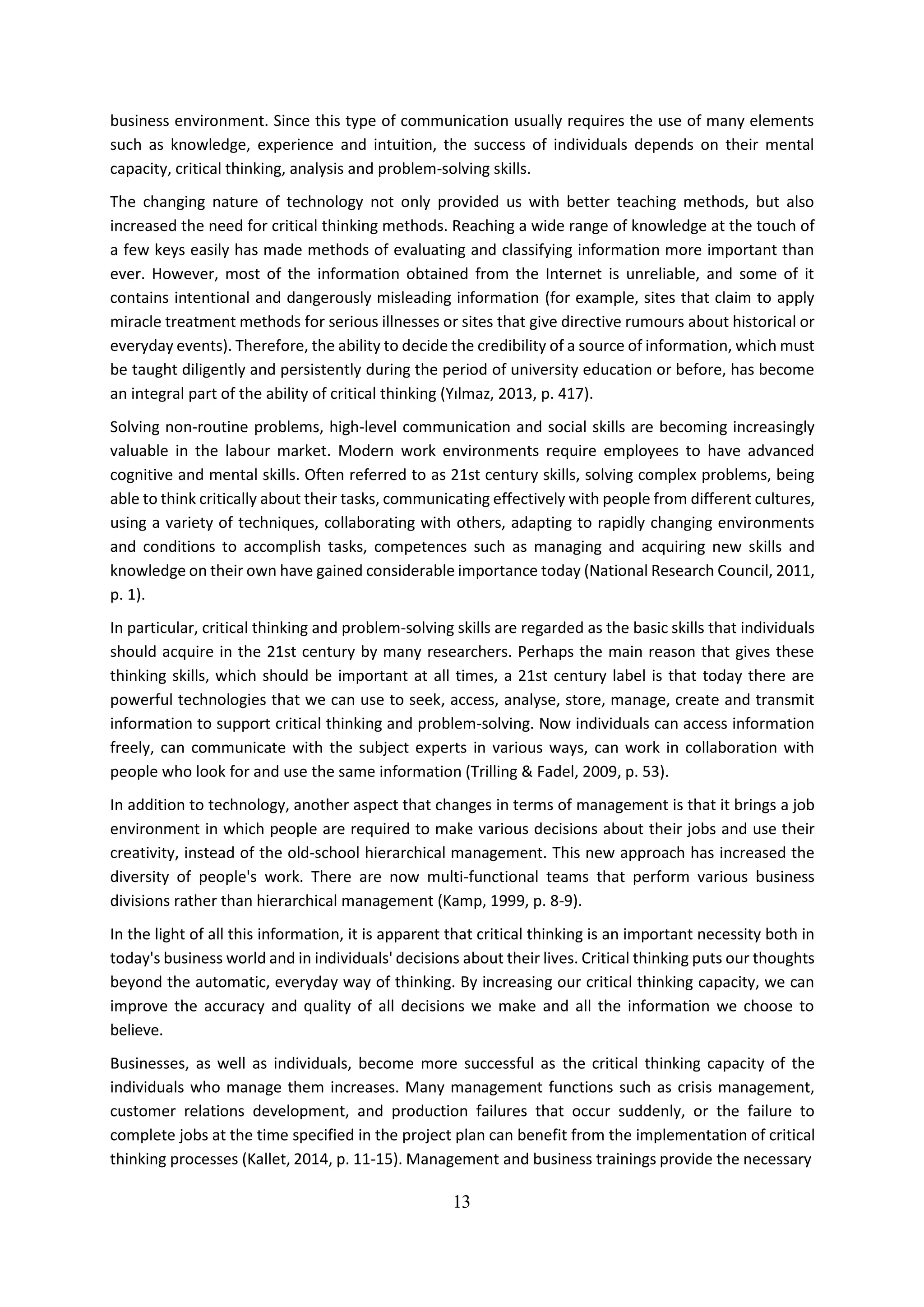 13
business environment. Since this type of communication usually requires the use of many elements
such as knowledge, experience and intuition, the success of individuals depends on their mental
capacity, critical thinking, analysis and problem-solving skills.
The changing nature of technology not only provided us with better teaching methods, but also
increased the need for critical thinking methods. Reaching a wide range of knowledge at the touch of
a few keys easily has made methods of evaluating and classifying information more important than
ever. However, most of the information obtained from the Internet is unreliable, and some of it
contains intentional and dangerously misleading information (for example, sites that claim to apply
miracle treatment methods for serious illnesses or sites that give directive rumours about historical or
everyday events). Therefore, the ability to decide the credibility of a source of information, which must
be taught diligently and persistently during the period of university education or before, has become
an integral part of the ability of critical thinking (Yılmaz, 2013, p. 417).
Solving non-routine problems, high-level communication and social skills are becoming increasingly
valuable in the labour market. Modern work environments require employees to have advanced
cognitive and mental skills. Often referred to as 21st century skills, solving complex problems, being
able to think critically about their tasks, communicating effectively with people from different cultures,
using a variety of techniques, collaborating with others, adapting to rapidly changing environments
and conditions to accomplish tasks, competences such as managing and acquiring new skills and
knowledge on their own have gained considerable importance today (National Research Council, 2011,
p. 1).
In particular, critical thinking and problem-solving skills are regarded as the basic skills that individuals
should acquire in the 21st century by many researchers. Perhaps the main reason that gives these
thinking skills, which should be important at all times, a 21st century label is that today there are
powerful technologies that we can use to seek, access, analyse, store, manage, create and transmit
information to support critical thinking and problem-solving. Now individuals can access information
freely, can communicate with the subject experts in various ways, can work in collaboration with
people who look for and use the same information (Trilling & Fadel, 2009, p. 53).
In addition to technology, another aspect that changes in terms of management is that it brings a job
environment in which people are required to make various decisions about their jobs and use their
creativity, instead of the old-school hierarchical management. This new approach has increased the
diversity of people's work. There are now multi-functional teams that perform various business
divisions rather than hierarchical management (Kamp, 1999, p. 8-9).
In the light of all this information, it is apparent that critical thinking is an important necessity both in
today's business world and in individuals' decisions about their lives. Critical thinking puts our thoughts
beyond the automatic, everyday way of thinking. By increasing our critical thinking capacity, we can
improve the accuracy and quality of all decisions we make and all the information we choose to
believe.
Businesses, as well as individuals, become more successful as the critical thinking capacity of the
individuals who manage them increases. Many management functions such as crisis management,
customer relations development, and production failures that occur suddenly, or the failure to
complete jobs at the time specified in the project plan can benefit from the implementation of critical
thinking processes (Kallet, 2014, p. 11-15). Management and business trainings provide the necessary
 
