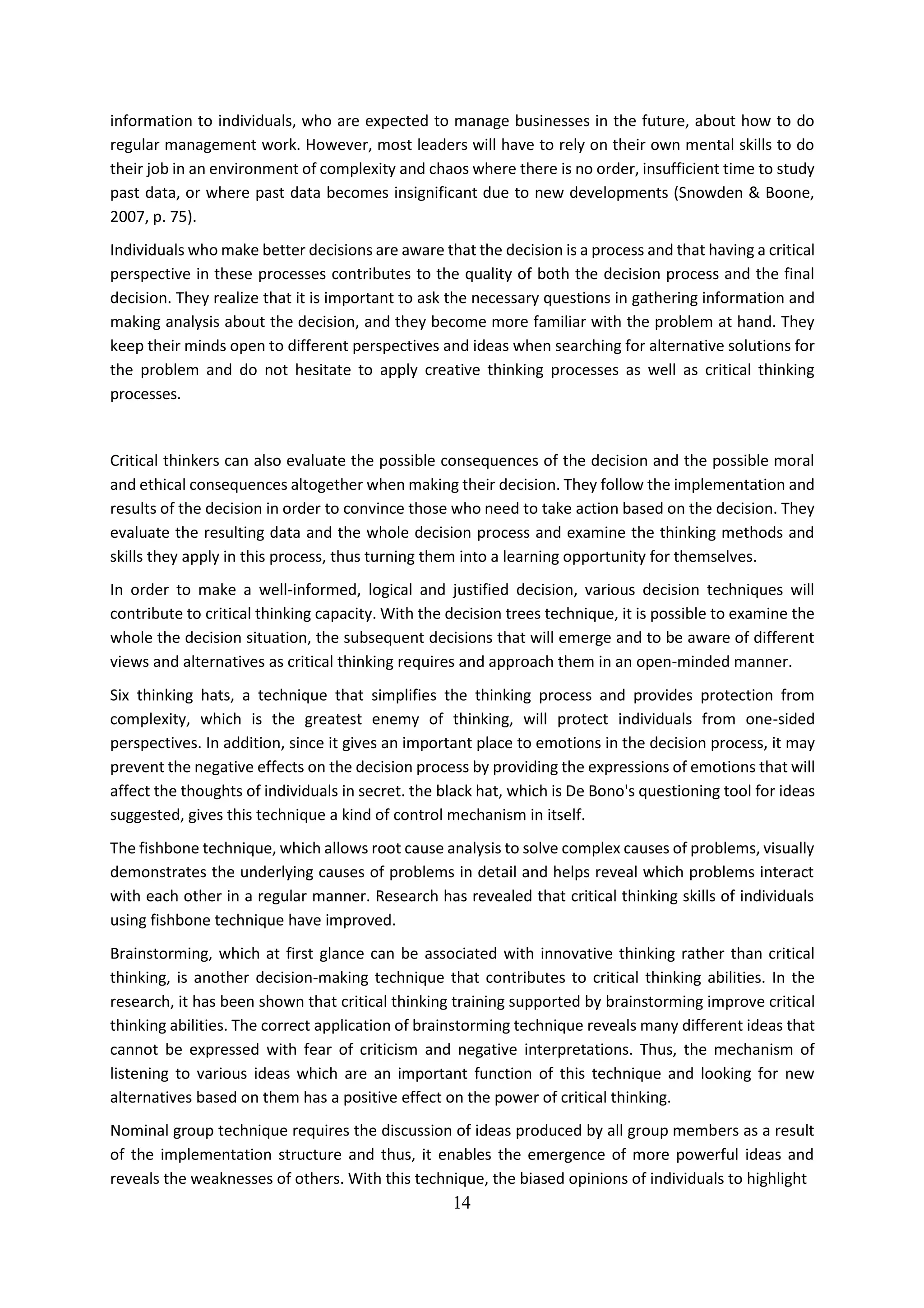 14
information to individuals, who are expected to manage businesses in the future, about how to do
regular management work. However, most leaders will have to rely on their own mental skills to do
their job in an environment of complexity and chaos where there is no order, insufficient time to study
past data, or where past data becomes insignificant due to new developments (Snowden & Boone,
2007, p. 75).
Individuals who make better decisions are aware that the decision is a process and that having a critical
perspective in these processes contributes to the quality of both the decision process and the final
decision. They realize that it is important to ask the necessary questions in gathering information and
making analysis about the decision, and they become more familiar with the problem at hand. They
keep their minds open to different perspectives and ideas when searching for alternative solutions for
the problem and do not hesitate to apply creative thinking processes as well as critical thinking
processes.
Critical thinkers can also evaluate the possible consequences of the decision and the possible moral
and ethical consequences altogether when making their decision. They follow the implementation and
results of the decision in order to convince those who need to take action based on the decision. They
evaluate the resulting data and the whole decision process and examine the thinking methods and
skills they apply in this process, thus turning them into a learning opportunity for themselves.
In order to make a well-informed, logical and justified decision, various decision techniques will
contribute to critical thinking capacity. With the decision trees technique, it is possible to examine the
whole the decision situation, the subsequent decisions that will emerge and to be aware of different
views and alternatives as critical thinking requires and approach them in an open-minded manner.
Six thinking hats, a technique that simplifies the thinking process and provides protection from
complexity, which is the greatest enemy of thinking, will protect individuals from one-sided
perspectives. In addition, since it gives an important place to emotions in the decision process, it may
prevent the negative effects on the decision process by providing the expressions of emotions that will
affect the thoughts of individuals in secret. the black hat, which is De Bono's questioning tool for ideas
suggested, gives this technique a kind of control mechanism in itself.
The fishbone technique, which allows root cause analysis to solve complex causes of problems, visually
demonstrates the underlying causes of problems in detail and helps reveal which problems interact
with each other in a regular manner. Research has revealed that critical thinking skills of individuals
using fishbone technique have improved.
Brainstorming, which at first glance can be associated with innovative thinking rather than critical
thinking, is another decision-making technique that contributes to critical thinking abilities. In the
research, it has been shown that critical thinking training supported by brainstorming improve critical
thinking abilities. The correct application of brainstorming technique reveals many different ideas that
cannot be expressed with fear of criticism and negative interpretations. Thus, the mechanism of
listening to various ideas which are an important function of this technique and looking for new
alternatives based on them has a positive effect on the power of critical thinking.
Nominal group technique requires the discussion of ideas produced by all group members as a result
of the implementation structure and thus, it enables the emergence of more powerful ideas and
reveals the weaknesses of others. With this technique, the biased opinions of individuals to highlight
 