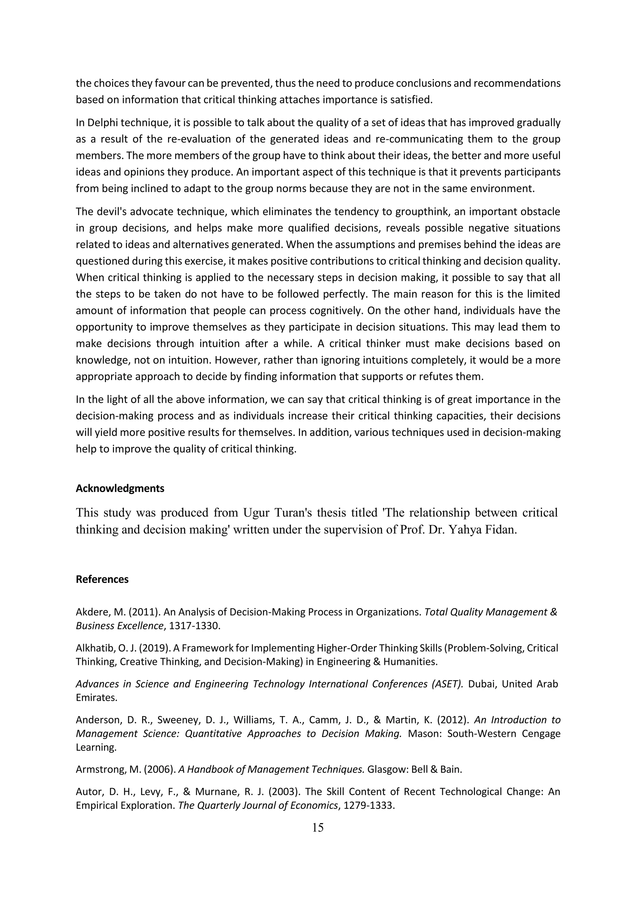 15
the choices they favour can be prevented, thus the need to produce conclusions and recommendations
based on information that critical thinking attaches importance is satisfied.
In Delphi technique, it is possible to talk about the quality of a set of ideas that has improved gradually
as a result of the re-evaluation of the generated ideas and re-communicating them to the group
members. The more members of the group have to think about their ideas, the better and more useful
ideas and opinions they produce. An important aspect of this technique is that it prevents participants
from being inclined to adapt to the group norms because they are not in the same environment.
The devil's advocate technique, which eliminates the tendency to groupthink, an important obstacle
in group decisions, and helps make more qualified decisions, reveals possible negative situations
related to ideas and alternatives generated. When the assumptions and premises behind the ideas are
questioned during this exercise, it makes positive contributions to critical thinking and decision quality.
When critical thinking is applied to the necessary steps in decision making, it possible to say that all
the steps to be taken do not have to be followed perfectly. The main reason for this is the limited
amount of information that people can process cognitively. On the other hand, individuals have the
opportunity to improve themselves as they participate in decision situations. This may lead them to
make decisions through intuition after a while. A critical thinker must make decisions based on
knowledge, not on intuition. However, rather than ignoring intuitions completely, it would be a more
appropriate approach to decide by finding information that supports or refutes them.
In the light of all the above information, we can say that critical thinking is of great importance in the
decision-making process and as individuals increase their critical thinking capacities, their decisions
will yield more positive results for themselves. In addition, various techniques used in decision-making
help to improve the quality of critical thinking.
Acknowledgments
This study was produced from Ugur Turan's thesis titled 'The relationship between critical
thinking and decision making' written under the supervision of Prof. Dr. Yahya Fidan.
References
Akdere, M. (2011). An Analysis of Decision-Making Process in Organizations. Total Quality Management &
Business Excellence, 1317-1330.
Alkhatib, O. J. (2019). A Framework for Implementing Higher-Order Thinking Skills (Problem-Solving, Critical
Thinking, Creative Thinking, and Decision-Making) in Engineering & Humanities.
Advances in Science and Engineering Technology International Conferences (ASET). Dubai, United Arab
Emirates.
Anderson, D. R., Sweeney, D. J., Williams, T. A., Camm, J. D., & Martin, K. (2012). An Introduction to
Management Science: Quantitative Approaches to Decision Making. Mason: South-Western Cengage
Learning.
Armstrong, M. (2006). A Handbook of Management Techniques. Glasgow: Bell & Bain.
Autor, D. H., Levy, F., & Murnane, R. J. (2003). The Skill Content of Recent Technological Change: An
Empirical Exploration. The Quarterly Journal of Economics, 1279-1333.
 