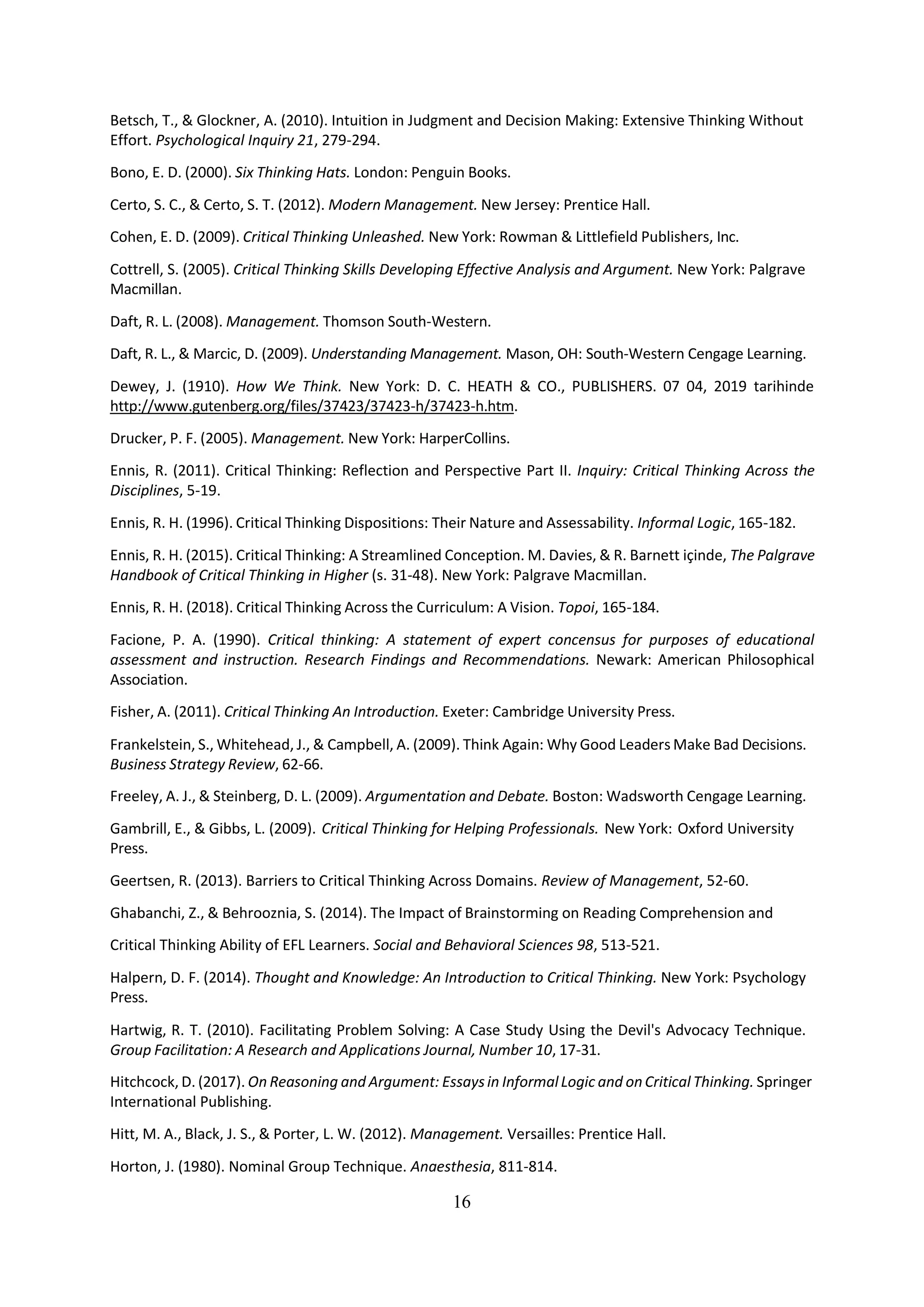 16
Betsch, T., & Glockner, A. (2010). Intuition in Judgment and Decision Making: Extensive Thinking Without
Effort. Psychological Inquiry 21, 279-294.
Bono, E. D. (2000). Six Thinking Hats. London: Penguin Books.
Certo, S. C., & Certo, S. T. (2012). Modern Management. New Jersey: Prentice Hall.
Cohen, E. D. (2009). Critical Thinking Unleashed. New York: Rowman & Littlefield Publishers, Inc.
Cottrell, S. (2005). Critical Thinking Skills Developing Effective Analysis and Argument. New York: Palgrave
Macmillan.
Daft, R. L. (2008). Management. Thomson South-Western.
Daft, R. L., & Marcic, D. (2009). Understanding Management. Mason, OH: South-Western Cengage Learning.
Dewey, J. (1910). How We Think. New York: D. C. HEATH & CO., PUBLISHERS. 07 04, 2019 tarihinde
http://www.gutenberg.org/files/37423/37423-h/37423-h.htm.
Drucker, P. F. (2005). Management. New York: HarperCollins.
Ennis, R. (2011). Critical Thinking: Reflection and Perspective Part II. Inquiry: Critical Thinking Across the
Disciplines, 5-19.
Ennis, R. H. (1996). Critical Thinking Dispositions: Their Nature and Assessability. Informal Logic, 165-182.
Ennis, R. H. (2015). Critical Thinking: A Streamlined Conception. M. Davies, & R. Barnett içinde, The Palgrave
Handbook of Critical Thinking in Higher (s. 31-48). New York: Palgrave Macmillan.
Ennis, R. H. (2018). Critical Thinking Across the Curriculum: A Vision. Topoi, 165-184.
Facione, P. A. (1990). Critical thinking: A statement of expert concensus for purposes of educational
assessment and instruction. Research Findings and Recommendations. Newark: American Philosophical
Association.
Fisher, A. (2011). Critical Thinking An Introduction. Exeter: Cambridge University Press.
Frankelstein, S., Whitehead, J., & Campbell, A. (2009). Think Again: Why Good Leaders Make Bad Decisions.
Business Strategy Review, 62-66.
Freeley, A. J., & Steinberg, D. L. (2009). Argumentation and Debate. Boston: Wadsworth Cengage Learning.
Gambrill, E., & Gibbs, L. (2009). Critical Thinking for Helping Professionals. New York: Oxford University
Press.
Geertsen, R. (2013). Barriers to Critical Thinking Across Domains. Review of Management, 52-60.
Ghabanchi, Z., & Behrooznia, S. (2014). The Impact of Brainstorming on Reading Comprehension and
Critical Thinking Ability of EFL Learners. Social and Behavioral Sciences 98, 513-521.
Halpern, D. F. (2014). Thought and Knowledge: An Introduction to Critical Thinking. New York: Psychology
Press.
Hartwig, R. T. (2010). Facilitating Problem Solving: A Case Study Using the Devil's Advocacy Technique.
Group Facilitation: A Research and Applications Journal, Number 10, 17-31.
Hitchcock, D. (2017). On Reasoning and Argument: Essaysin InformalLogic and onCritical Thinking. Springer
International Publishing.
Hitt, M. A., Black, J. S., & Porter, L. W. (2012). Management. Versailles: Prentice Hall.
Horton, J. (1980). Nominal Group Technique. Anaesthesia, 811-814.
 