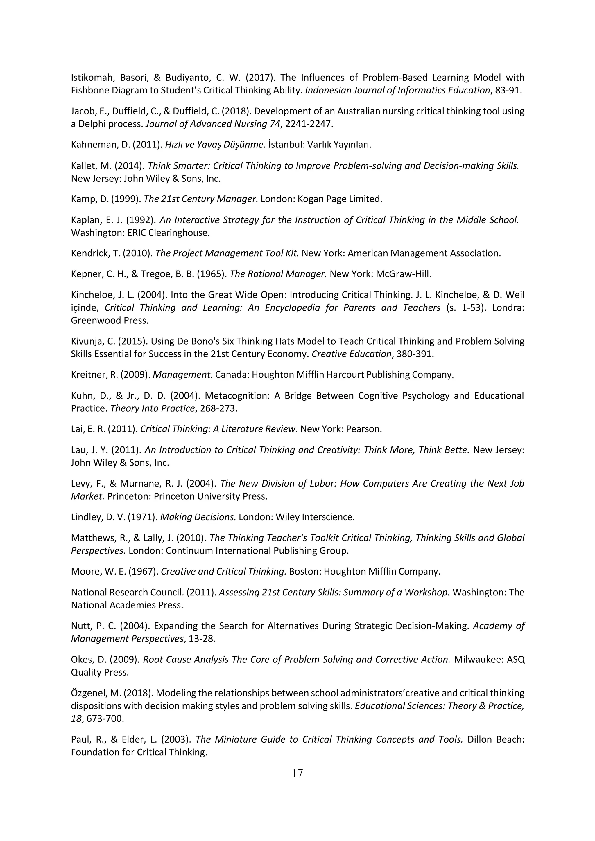 17
Istikomah, Basori, & Budiyanto, C. W. (2017). The Influences of Problem-Based Learning Model with
Fishbone Diagram to Student’s Critical Thinking Ability. Indonesian Journal of Informatics Education, 83-91.
Jacob, E., Duffield, C., & Duffield, C. (2018). Development of an Australian nursing critical thinking tool using
a Delphi process. Journal of Advanced Nursing 74, 2241-2247.
Kahneman, D. (2011). Hızlı ve Yavaş Düşünme. İstanbul: Varlık Yayınları.
Kallet, M. (2014). Think Smarter: Critical Thinking to Improve Problem-solving and Decision-making Skills.
New Jersey: John Wiley & Sons, Inc.
Kamp, D. (1999). The 21st Century Manager. London: Kogan Page Limited.
Kaplan, E. J. (1992). An Interactive Strategy for the Instruction of Critical Thinking in the Middle School.
Washington: ERIC Clearinghouse.
Kendrick, T. (2010). The Project Management Tool Kit. New York: American Management Association.
Kepner, C. H., & Tregoe, B. B. (1965). The Rational Manager. New York: McGraw-Hill.
Kincheloe, J. L. (2004). Into the Great Wide Open: Introducing Critical Thinking. J. L. Kincheloe, & D. Weil
içinde, Critical Thinking and Learning: An Encyclopedia for Parents and Teachers (s. 1-53). Londra:
Greenwood Press.
Kivunja, C. (2015). Using De Bono's Six Thinking Hats Model to Teach Critical Thinking and Problem Solving
Skills Essential for Success in the 21st Century Economy. Creative Education, 380-391.
Kreitner, R. (2009). Management. Canada: Houghton Mifflin Harcourt Publishing Company.
Kuhn, D., & Jr., D. D. (2004). Metacognition: A Bridge Between Cognitive Psychology and Educational
Practice. Theory Into Practice, 268-273.
Lai, E. R. (2011). Critical Thinking: A Literature Review. New York: Pearson.
Lau, J. Y. (2011). An Introduction to Critical Thinking and Creativity: Think More, Think Bette. New Jersey:
John Wiley & Sons, Inc.
Levy, F., & Murnane, R. J. (2004). The New Division of Labor: How Computers Are Creating the Next Job
Market. Princeton: Princeton University Press.
Lindley, D. V. (1971). Making Decisions. London: Wiley Interscience.
Matthews, R., & Lally, J. (2010). The Thinking Teacher’s Toolkit Critical Thinking, Thinking Skills and Global
Perspectives. London: Continuum International Publishing Group.
Moore, W. E. (1967). Creative and Critical Thinking. Boston: Houghton Mifflin Company.
National Research Council. (2011). Assessing 21st Century Skills: Summary of a Workshop. Washington: The
National Academies Press.
Nutt, P. C. (2004). Expanding the Search for Alternatives During Strategic Decision-Making. Academy of
Management Perspectives, 13-28.
Okes, D. (2009). Root Cause Analysis The Core of Problem Solving and Corrective Action. Milwaukee: ASQ
Quality Press.
Özgenel, M. (2018). Modeling the relationships between school administrators’creative and critical thinking
dispositions with decision making styles and problem solving skills. Educational Sciences: Theory & Practice,
18, 673-700.
Paul, R., & Elder, L. (2003). The Miniature Guide to Critical Thinking Concepts and Tools. Dillon Beach:
Foundation for Critical Thinking.
 
