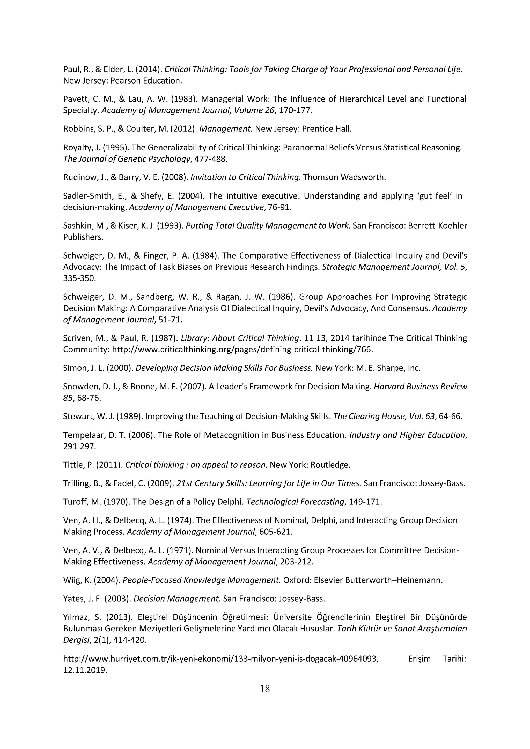 18
Paul, R., & Elder, L. (2014). Critical Thinking: Tools for Taking Charge of Your Professional and Personal Life.
New Jersey: Pearson Education.
Pavett, C. M., & Lau, A. W. (1983). Managerial Work: The Influence of Hierarchical Level and Functional
Specialty. Academy of Management Journal, Volume 26, 170-177.
Robbins, S. P., & Coulter, M. (2012). Management. New Jersey: Prentice Hall.
Royalty, J. (1995). The Generalizability of Critical Thinking: Paranormal Beliefs Versus Statistical Reasoning.
The Journal of Genetic Psychology, 477-488.
Rudinow, J., & Barry, V. E. (2008). Invitation to Critical Thinking. Thomson Wadsworth.
Sadler-Smith, E., & Shefy, E. (2004). The intuitive executive: Understanding and applying ‘gut feel’ in
decision-making. Academy of Management Executive, 76-91.
Sashkin, M., & Kiser, K. J. (1993). Putting Total Quality Management to Work. San Francisco: Berrett-Koehler
Publishers.
Schweiger, D. M., & Finger, P. A. (1984). The Comparative Effectiveness of Dialectical Inquiry and Devil's
Advocacy: The Impact of Task Biases on Previous Research Findings. Strategic Management Journal, Vol. 5,
335-350.
Schweiger, D. M., Sandberg, W. R., & Ragan, J. W. (1986). Group Approaches For Improving Strategıc
Decision Making: A Comparative Analysis Of Dialectical Inquiry, Devil's Advocacy, And Consensus. Academy
of Management Journal, 51-71.
Scriven, M., & Paul, R. (1987). Library: About Critical Thinking. 11 13, 2014 tarihinde The Critical Thinking
Community: http://www.criticalthinking.org/pages/defining-critical-thinking/766.
Simon, J. L. (2000). Developing Decision Making Skills For Business. New York: M. E. Sharpe, Inc.
Snowden, D. J., & Boone, M. E. (2007). A Leader's Framework for Decision Making. Harvard Business Review
85, 68-76.
Stewart, W. J. (1989). Improving the Teaching of Decision-Making Skills. The Clearing House, Vol. 63, 64-66.
Tempelaar, D. T. (2006). The Role of Metacognition in Business Education. Industry and Higher Education,
291-297.
Tittle, P. (2011). Critical thinking : an appeal to reason. New York: Routledge.
Trilling, B., & Fadel, C. (2009). 21st Century Skills: Learning for Life in Our Times. San Francisco: Jossey-Bass.
Turoff, M. (1970). The Design of a Policy Delphi. Technological Forecasting, 149-171.
Ven, A. H., & Delbecq, A. L. (1974). The Effectiveness of Nominal, Delphi, and Interacting Group Decision
Making Process. Academy of Management Journal, 605-621.
Ven, A. V., & Delbecq, A. L. (1971). Nominal Versus Interacting Group Processes for Committee Decision-
Making Effectiveness. Academy of Management Journal, 203-212.
Wiig, K. (2004). People-Focused Knowledge Management. Oxford: Elsevier Butterworth–Heinemann.
Yates, J. F. (2003). Decision Management. San Francisco: Jossey-Bass.
Yılmaz, S. (2013). Eleştirel Düşüncenin Öğretilmesi: Üniversite Öğrencilerinin Eleştirel Bir Düşünürde
Bulunması Gereken Meziyetleri Gelişmelerine Yardımcı Olacak Hususlar. Tarih Kültür ve Sanat Araştırmaları
Dergisi, 2(1), 414-420.
http://www.hurriyet.com.tr/ik-yeni-ekonomi/133-milyon-yeni-is-dogacak-40964093, Erişim Tarihi:
12.11.2019.
 