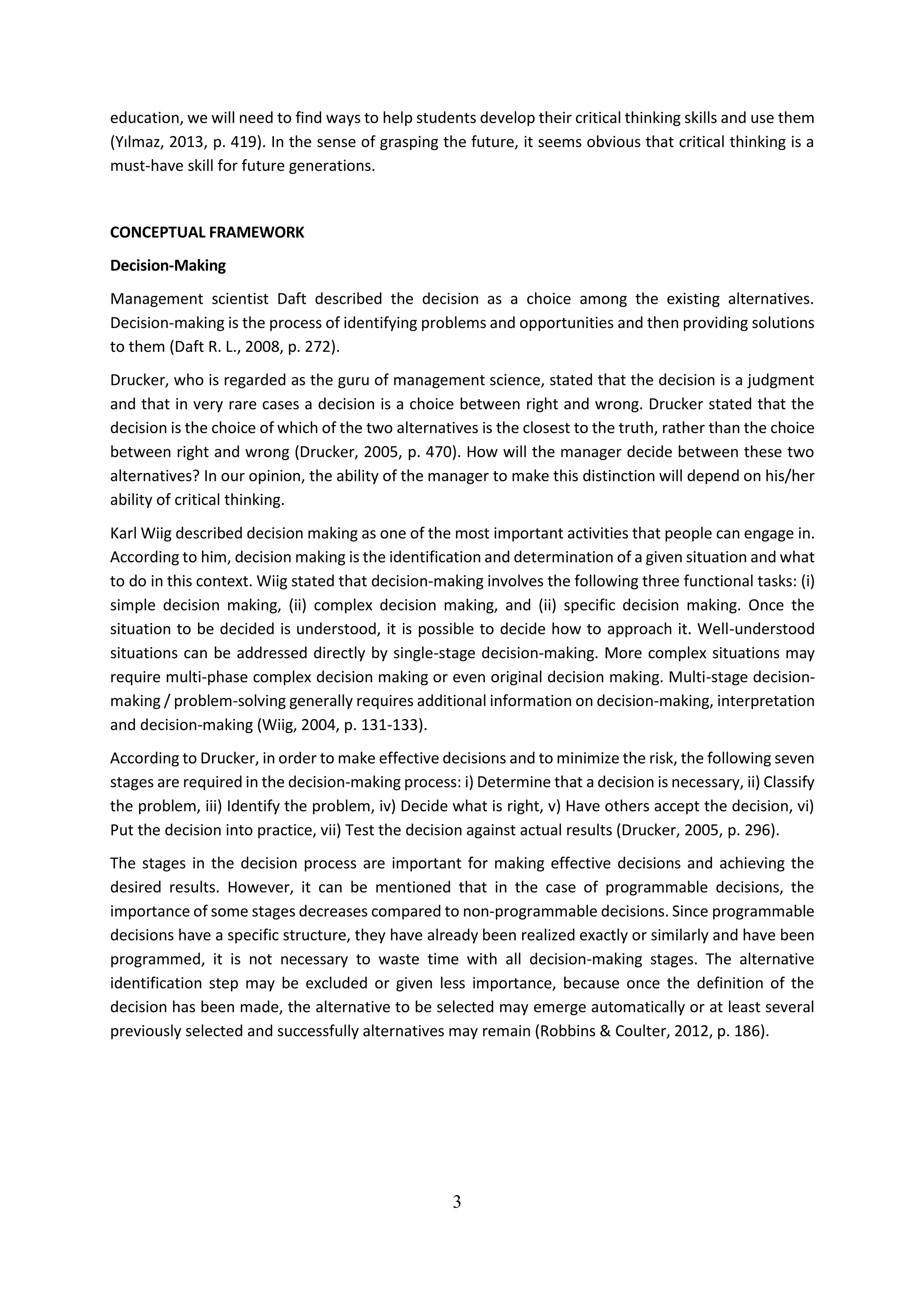 3
education, we will need to find ways to help students develop their critical thinking skills and use them
(Yılmaz, 2013, p. 419). In the sense of grasping the future, it seems obvious that critical thinking is a
must-have skill for future generations.
CONCEPTUAL FRAMEWORK
Decision-Making
Management scientist Daft described the decision as a choice among the existing alternatives.
Decision-making is the process of identifying problems and opportunities and then providing solutions
to them (Daft R. L., 2008, p. 272).
Drucker, who is regarded as the guru of management science, stated that the decision is a judgment
and that in very rare cases a decision is a choice between right and wrong. Drucker stated that the
decision is the choice of which of the two alternatives is the closest to the truth, rather than the choice
between right and wrong (Drucker, 2005, p. 470). How will the manager decide between these two
alternatives? In our opinion, the ability of the manager to make this distinction will depend on his/her
ability of critical thinking.
Karl Wiig described decision making as one of the most important activities that people can engage in.
According to him, decision making is the identification and determination of a given situation and what
to do in this context. Wiig stated that decision-making involves the following three functional tasks: (i)
simple decision making, (ii) complex decision making, and (ii) specific decision making. Once the
situation to be decided is understood, it is possible to decide how to approach it. Well-understood
situations can be addressed directly by single-stage decision-making. More complex situations may
require multi-phase complex decision making or even original decision making. Multi-stage decision-
making / problem-solving generally requires additional information on decision-making, interpretation
and decision-making (Wiig, 2004, p. 131-133).
According to Drucker, in order to make effective decisions and to minimize the risk, the following seven
stages are required in the decision-making process: i) Determine that a decision is necessary, ii) Classify
the problem, iii) Identify the problem, iv) Decide what is right, v) Have others accept the decision, vi)
Put the decision into practice, vii) Test the decision against actual results (Drucker, 2005, p. 296).
The stages in the decision process are important for making effective decisions and achieving the
desired results. However, it can be mentioned that in the case of programmable decisions, the
importance of some stages decreases compared to non-programmable decisions. Since programmable
decisions have a specific structure, they have already been realized exactly or similarly and have been
programmed, it is not necessary to waste time with all decision-making stages. The alternative
identification step may be excluded or given less importance, because once the definition of the
decision has been made, the alternative to be selected may emerge automatically or at least several
previously selected and successfully alternatives may remain (Robbins & Coulter, 2012, p. 186).
 