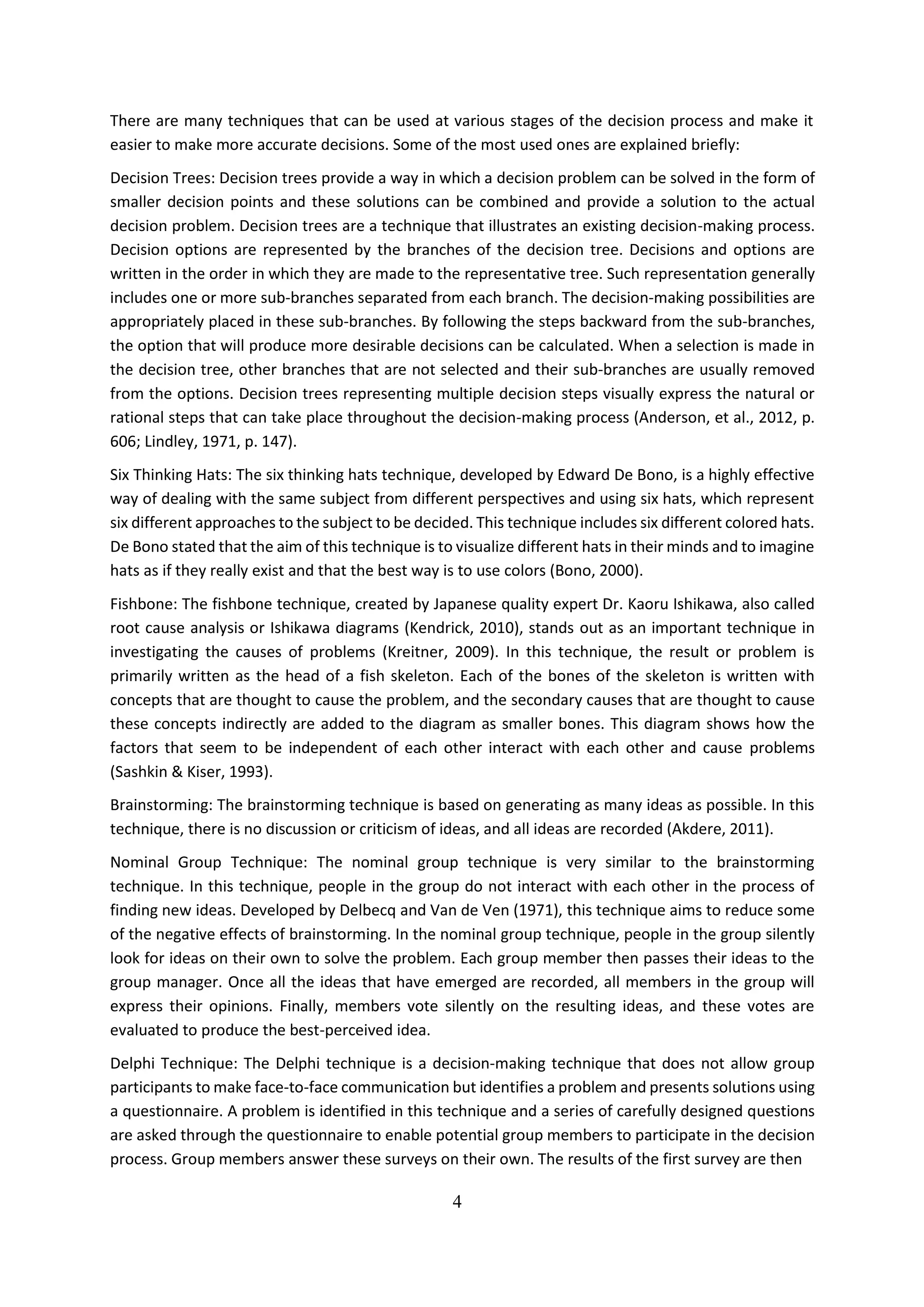 4
There are many techniques that can be used at various stages of the decision process and make it
easier to make more accurate decisions. Some of the most used ones are explained briefly:
Decision Trees: Decision trees provide a way in which a decision problem can be solved in the form of
smaller decision points and these solutions can be combined and provide a solution to the actual
decision problem. Decision trees are a technique that illustrates an existing decision-making process.
Decision options are represented by the branches of the decision tree. Decisions and options are
written in the order in which they are made to the representative tree. Such representation generally
includes one or more sub-branches separated from each branch. The decision-making possibilities are
appropriately placed in these sub-branches. By following the steps backward from the sub-branches,
the option that will produce more desirable decisions can be calculated. When a selection is made in
the decision tree, other branches that are not selected and their sub-branches are usually removed
from the options. Decision trees representing multiple decision steps visually express the natural or
rational steps that can take place throughout the decision-making process (Anderson, et al., 2012, p.
606; Lindley, 1971, p. 147).
Six Thinking Hats: The six thinking hats technique, developed by Edward De Bono, is a highly effective
way of dealing with the same subject from different perspectives and using six hats, which represent
six different approaches to the subject to be decided. This technique includes six different colored hats.
De Bono stated that the aim of this technique is to visualize different hats in their minds and to imagine
hats as if they really exist and that the best way is to use colors (Bono, 2000).
Fishbone: The fishbone technique, created by Japanese quality expert Dr. Kaoru Ishikawa, also called
root cause analysis or Ishikawa diagrams (Kendrick, 2010), stands out as an important technique in
investigating the causes of problems (Kreitner, 2009). In this technique, the result or problem is
primarily written as the head of a fish skeleton. Each of the bones of the skeleton is written with
concepts that are thought to cause the problem, and the secondary causes that are thought to cause
these concepts indirectly are added to the diagram as smaller bones. This diagram shows how the
factors that seem to be independent of each other interact with each other and cause problems
(Sashkin & Kiser, 1993).
Brainstorming: The brainstorming technique is based on generating as many ideas as possible. In this
technique, there is no discussion or criticism of ideas, and all ideas are recorded (Akdere, 2011).
Nominal Group Technique: The nominal group technique is very similar to the brainstorming
technique. In this technique, people in the group do not interact with each other in the process of
finding new ideas. Developed by Delbecq and Van de Ven (1971), this technique aims to reduce some
of the negative effects of brainstorming. In the nominal group technique, people in the group silently
look for ideas on their own to solve the problem. Each group member then passes their ideas to the
group manager. Once all the ideas that have emerged are recorded, all members in the group will
express their opinions. Finally, members vote silently on the resulting ideas, and these votes are
evaluated to produce the best-perceived idea.
Delphi Technique: The Delphi technique is a decision-making technique that does not allow group
participants to make face-to-face communication but identifies a problem and presents solutions using
a questionnaire. A problem is identified in this technique and a series of carefully designed questions
are asked through the questionnaire to enable potential group members to participate in the decision
process. Group members answer these surveys on their own. The results of the first survey are then
 