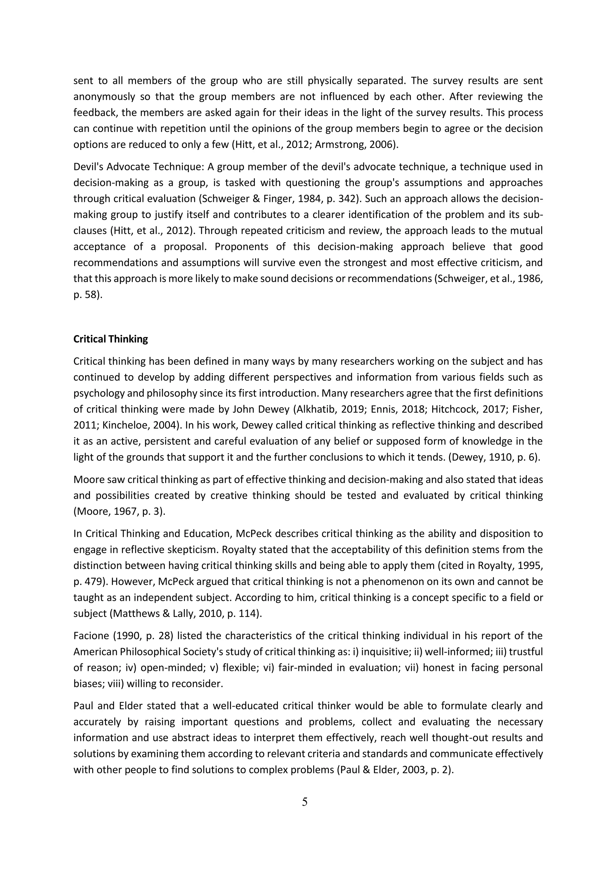 5
sent to all members of the group who are still physically separated. The survey results are sent
anonymously so that the group members are not influenced by each other. After reviewing the
feedback, the members are asked again for their ideas in the light of the survey results. This process
can continue with repetition until the opinions of the group members begin to agree or the decision
options are reduced to only a few (Hitt, et al., 2012; Armstrong, 2006).
Devil's Advocate Technique: A group member of the devil's advocate technique, a technique used in
decision-making as a group, is tasked with questioning the group's assumptions and approaches
through critical evaluation (Schweiger & Finger, 1984, p. 342). Such an approach allows the decision-
making group to justify itself and contributes to a clearer identification of the problem and its sub-
clauses (Hitt, et al., 2012). Through repeated criticism and review, the approach leads to the mutual
acceptance of a proposal. Proponents of this decision-making approach believe that good
recommendations and assumptions will survive even the strongest and most effective criticism, and
that this approach is more likely to make sound decisions or recommendations (Schweiger, et al., 1986,
p. 58).
Critical Thinking
Critical thinking has been defined in many ways by many researchers working on the subject and has
continued to develop by adding different perspectives and information from various fields such as
psychology and philosophy since its first introduction. Many researchers agree that the first definitions
of critical thinking were made by John Dewey (Alkhatib, 2019; Ennis, 2018; Hitchcock, 2017; Fisher,
2011; Kincheloe, 2004). In his work, Dewey called critical thinking as reflective thinking and described
it as an active, persistent and careful evaluation of any belief or supposed form of knowledge in the
light of the grounds that support it and the further conclusions to which it tends. (Dewey, 1910, p. 6).
Moore saw critical thinking as part of effective thinking and decision-making and also stated that ideas
and possibilities created by creative thinking should be tested and evaluated by critical thinking
(Moore, 1967, p. 3).
In Critical Thinking and Education, McPeck describes critical thinking as the ability and disposition to
engage in reflective skepticism. Royalty stated that the acceptability of this definition stems from the
distinction between having critical thinking skills and being able to apply them (cited in Royalty, 1995,
p. 479). However, McPeck argued that critical thinking is not a phenomenon on its own and cannot be
taught as an independent subject. According to him, critical thinking is a concept specific to a field or
subject (Matthews & Lally, 2010, p. 114).
Facione (1990, p. 28) listed the characteristics of the critical thinking individual in his report of the
American Philosophical Society's study of critical thinking as: i) inquisitive; ii) well-informed; iii) trustful
of reason; iv) open-minded; v) flexible; vi) fair-minded in evaluation; vii) honest in facing personal
biases; viii) willing to reconsider.
Paul and Elder stated that a well-educated critical thinker would be able to formulate clearly and
accurately by raising important questions and problems, collect and evaluating the necessary
information and use abstract ideas to interpret them effectively, reach well thought-out results and
solutions by examining them according to relevant criteria and standards and communicate effectively
with other people to find solutions to complex problems (Paul & Elder, 2003, p. 2).
 
