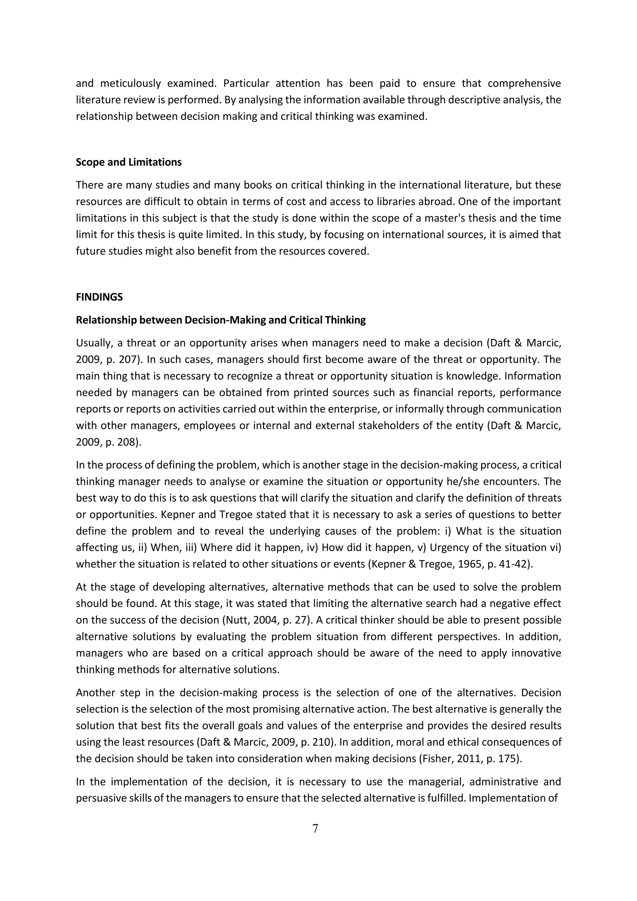 7
and meticulously examined. Particular attention has been paid to ensure that comprehensive
literature review is performed. By analysing the information available through descriptive analysis, the
relationship between decision making and critical thinking was examined.
Scope and Limitations
There are many studies and many books on critical thinking in the international literature, but these
resources are difficult to obtain in terms of cost and access to libraries abroad. One of the important
limitations in this subject is that the study is done within the scope of a master's thesis and the time
limit for this thesis is quite limited. In this study, by focusing on international sources, it is aimed that
future studies might also benefit from the resources covered.
FINDINGS
Relationship between Decision-Making and Critical Thinking
Usually, a threat or an opportunity arises when managers need to make a decision (Daft & Marcic,
2009, p. 207). In such cases, managers should first become aware of the threat or opportunity. The
main thing that is necessary to recognize a threat or opportunity situation is knowledge. Information
needed by managers can be obtained from printed sources such as financial reports, performance
reports or reports on activities carried out within the enterprise, or informally through communication
with other managers, employees or internal and external stakeholders of the entity (Daft & Marcic,
2009, p. 208).
In the process of defining the problem, which is another stage in the decision-making process, a critical
thinking manager needs to analyse or examine the situation or opportunity he/she encounters. The
best way to do this is to ask questions that will clarify the situation and clarify the definition of threats
or opportunities. Kepner and Tregoe stated that it is necessary to ask a series of questions to better
define the problem and to reveal the underlying causes of the problem: i) What is the situation
affecting us, ii) When, iii) Where did it happen, iv) How did it happen, v) Urgency of the situation vi)
whether the situation is related to other situations or events (Kepner & Tregoe, 1965, p. 41-42).
At the stage of developing alternatives, alternative methods that can be used to solve the problem
should be found. At this stage, it was stated that limiting the alternative search had a negative effect
on the success of the decision (Nutt, 2004, p. 27). A critical thinker should be able to present possible
alternative solutions by evaluating the problem situation from different perspectives. In addition,
managers who are based on a critical approach should be aware of the need to apply innovative
thinking methods for alternative solutions.
Another step in the decision-making process is the selection of one of the alternatives. Decision
selection is the selection of the most promising alternative action. The best alternative is generally the
solution that best fits the overall goals and values of the enterprise and provides the desired results
using the least resources (Daft & Marcic, 2009, p. 210). In addition, moral and ethical consequences of
the decision should be taken into consideration when making decisions (Fisher, 2011, p. 175).
In the implementation of the decision, it is necessary to use the managerial, administrative and
persuasive skills of the managers to ensure that the selected alternative is fulfilled. Implementation of
 