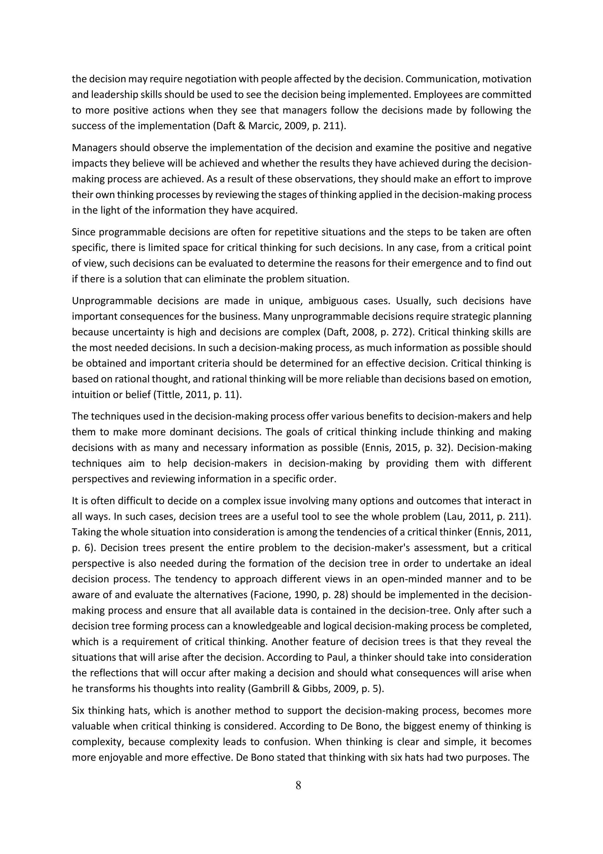 8
the decision may require negotiation with people affected by the decision. Communication, motivation
and leadership skills should be used to see the decision being implemented. Employees are committed
to more positive actions when they see that managers follow the decisions made by following the
success of the implementation (Daft & Marcic, 2009, p. 211).
Managers should observe the implementation of the decision and examine the positive and negative
impacts they believe will be achieved and whether the results they have achieved during the decision-
making process are achieved. As a result of these observations, they should make an effort to improve
their own thinking processes by reviewing the stages of thinking applied in the decision-making process
in the light of the information they have acquired.
Since programmable decisions are often for repetitive situations and the steps to be taken are often
specific, there is limited space for critical thinking for such decisions. In any case, from a critical point
of view, such decisions can be evaluated to determine the reasons for their emergence and to find out
if there is a solution that can eliminate the problem situation.
Unprogrammable decisions are made in unique, ambiguous cases. Usually, such decisions have
important consequences for the business. Many unprogrammable decisions require strategic planning
because uncertainty is high and decisions are complex (Daft, 2008, p. 272). Critical thinking skills are
the most needed decisions. In such a decision-making process, as much information as possible should
be obtained and important criteria should be determined for an effective decision. Critical thinking is
based on rational thought, and rational thinking will be more reliable than decisions based on emotion,
intuition or belief (Tittle, 2011, p. 11).
The techniques used in the decision-making process offer various benefits to decision-makers and help
them to make more dominant decisions. The goals of critical thinking include thinking and making
decisions with as many and necessary information as possible (Ennis, 2015, p. 32). Decision-making
techniques aim to help decision-makers in decision-making by providing them with different
perspectives and reviewing information in a specific order.
It is often difficult to decide on a complex issue involving many options and outcomes that interact in
all ways. In such cases, decision trees are a useful tool to see the whole problem (Lau, 2011, p. 211).
Taking the whole situation into consideration is among the tendencies of a critical thinker (Ennis, 2011,
p. 6). Decision trees present the entire problem to the decision-maker's assessment, but a critical
perspective is also needed during the formation of the decision tree in order to undertake an ideal
decision process. The tendency to approach different views in an open-minded manner and to be
aware of and evaluate the alternatives (Facione, 1990, p. 28) should be implemented in the decision-
making process and ensure that all available data is contained in the decision-tree. Only after such a
decision tree forming process can a knowledgeable and logical decision-making process be completed,
which is a requirement of critical thinking. Another feature of decision trees is that they reveal the
situations that will arise after the decision. According to Paul, a thinker should take into consideration
the reflections that will occur after making a decision and should what consequences will arise when
he transforms his thoughts into reality (Gambrill & Gibbs, 2009, p. 5).
Six thinking hats, which is another method to support the decision-making process, becomes more
valuable when critical thinking is considered. According to De Bono, the biggest enemy of thinking is
complexity, because complexity leads to confusion. When thinking is clear and simple, it becomes
more enjoyable and more effective. De Bono stated that thinking with six hats had two purposes. The
 