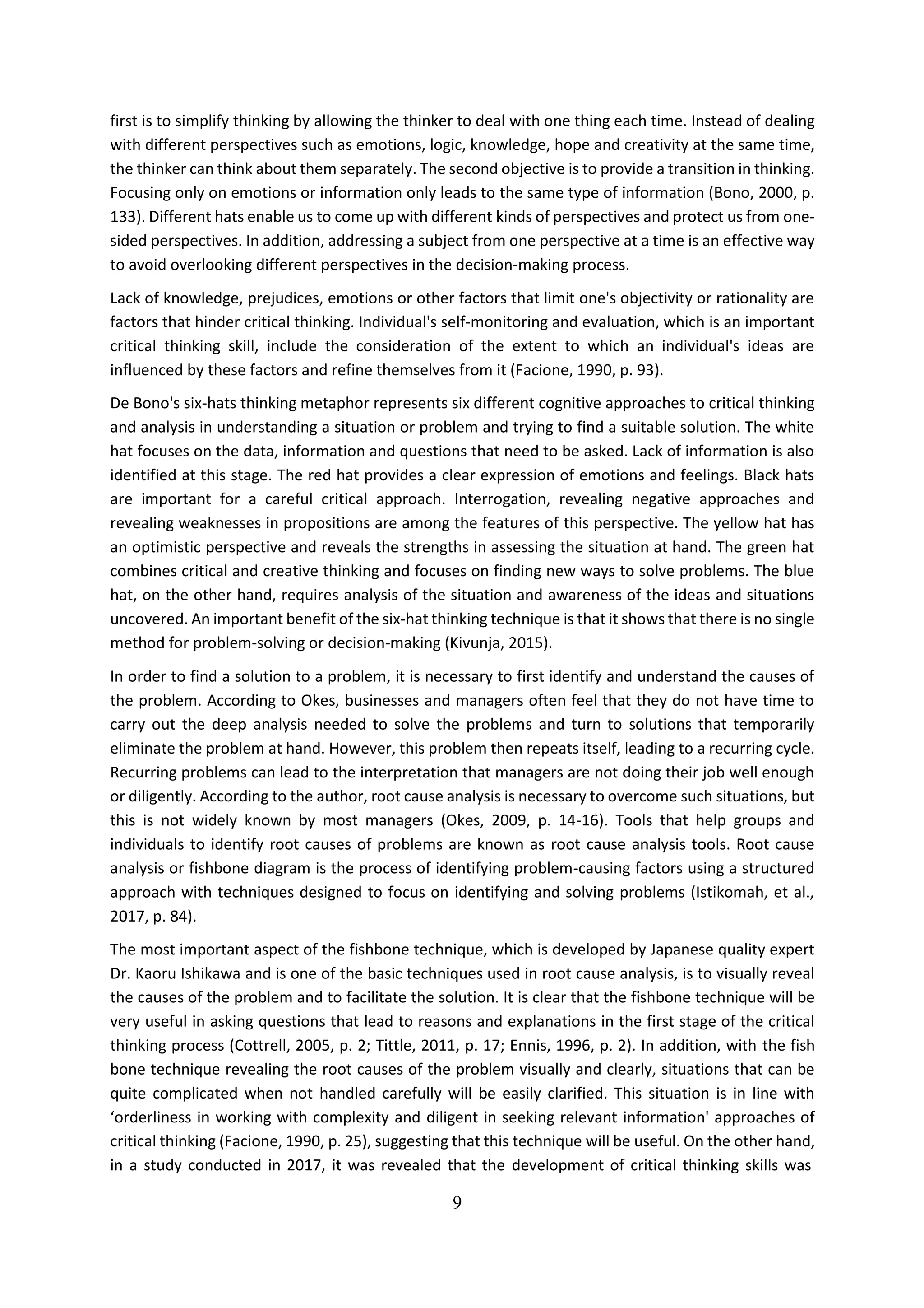 9
first is to simplify thinking by allowing the thinker to deal with one thing each time. Instead of dealing
with different perspectives such as emotions, logic, knowledge, hope and creativity at the same time,
the thinker can think about them separately. The second objective is to provide a transition in thinking.
Focusing only on emotions or information only leads to the same type of information (Bono, 2000, p.
133). Different hats enable us to come up with different kinds of perspectives and protect us from one-
sided perspectives. In addition, addressing a subject from one perspective at a time is an effective way
to avoid overlooking different perspectives in the decision-making process.
Lack of knowledge, prejudices, emotions or other factors that limit one's objectivity or rationality are
factors that hinder critical thinking. Individual's self-monitoring and evaluation, which is an important
critical thinking skill, include the consideration of the extent to which an individual's ideas are
influenced by these factors and refine themselves from it (Facione, 1990, p. 93).
De Bono's six-hats thinking metaphor represents six different cognitive approaches to critical thinking
and analysis in understanding a situation or problem and trying to find a suitable solution. The white
hat focuses on the data, information and questions that need to be asked. Lack of information is also
identified at this stage. The red hat provides a clear expression of emotions and feelings. Black hats
are important for a careful critical approach. Interrogation, revealing negative approaches and
revealing weaknesses in propositions are among the features of this perspective. The yellow hat has
an optimistic perspective and reveals the strengths in assessing the situation at hand. The green hat
combines critical and creative thinking and focuses on finding new ways to solve problems. The blue
hat, on the other hand, requires analysis of the situation and awareness of the ideas and situations
uncovered. An important benefit of the six-hat thinking technique is that it shows that there is no single
method for problem-solving or decision-making (Kivunja, 2015).
In order to find a solution to a problem, it is necessary to first identify and understand the causes of
the problem. According to Okes, businesses and managers often feel that they do not have time to
carry out the deep analysis needed to solve the problems and turn to solutions that temporarily
eliminate the problem at hand. However, this problem then repeats itself, leading to a recurring cycle.
Recurring problems can lead to the interpretation that managers are not doing their job well enough
or diligently. According to the author, root cause analysis is necessary to overcome such situations, but
this is not widely known by most managers (Okes, 2009, p. 14-16). Tools that help groups and
individuals to identify root causes of problems are known as root cause analysis tools. Root cause
analysis or fishbone diagram is the process of identifying problem-causing factors using a structured
approach with techniques designed to focus on identifying and solving problems (Istikomah, et al.,
2017, p. 84).
The most important aspect of the fishbone technique, which is developed by Japanese quality expert
Dr. Kaoru Ishikawa and is one of the basic techniques used in root cause analysis, is to visually reveal
the causes of the problem and to facilitate the solution. It is clear that the fishbone technique will be
very useful in asking questions that lead to reasons and explanations in the first stage of the critical
thinking process (Cottrell, 2005, p. 2; Tittle, 2011, p. 17; Ennis, 1996, p. 2). In addition, with the fish
bone technique revealing the root causes of the problem visually and clearly, situations that can be
quite complicated when not handled carefully will be easily clarified. This situation is in line with
‘orderliness in working with complexity and diligent in seeking relevant information' approaches of
critical thinking (Facione, 1990, p. 25), suggesting that this technique will be useful. On the other hand,
in a study conducted in 2017, it was revealed that the development of critical thinking skills was
 