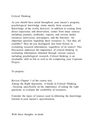 Critical Thinking
As you should have noted throughout your master's program,
psychological knowledge stems mainly from research.
Knowledge of the world, however, in addition to coming from
direct experience and observation, comes from many sources
including journals, textbooks, experts, and various media
resources (television, newspapers, and the Internet). An
important question regarding these resources is, "Are they all
credible?" How do you distinguish fact from fiction in
evaluating research information, regardless of its source? This
Discussion addresses the importance of critical thinking in
evaluating information obtained through various sources
including psychological research. Critical thinking is an
invaluable skill in life as well as for completing your Capstone
Project.
To prepare:
Review Chapter 1 of the course text,
Asking the Right Questions: A Guide to Critical Thinking
, focusing specifically on the importance of asking the right
questions to evaluate the credibility of resources.
Consider the types of sources used in obtaining the knowledge
learned in your master's specialization.
With these thoughts in mind:
 