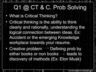 DQ1 @ CT & C. Prob Solving
• What is Critical Thinking?
• Critical thinking is the ability to think
clearly and rationally, understanding the
logical connection between ideas. Ex:
Accident or the emerging Knowledge
workplace towards your resume.
• Creative problem Defining prob by
either books or non books leads to
discovery of methods (Ex: Elon Musk)
 