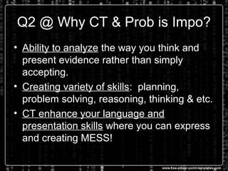 Q2 @ Why CT & Prob is Impo?
• Ability to analyze the way you think and
present evidence rather than simply
accepting.
• Creating variety of skills: planning,
problem solving, reasoning, thinking & etc.
• CT enhance your language and
presentation skills where you can express
and creating MESS!
 