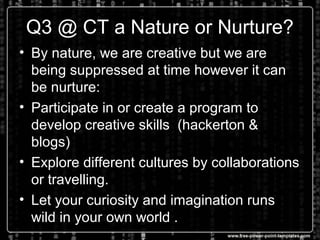 Q3 @ CT a Nature or Nurture?
• By nature, we are creative but we are
being suppressed at time however it can
be nurture:
• Participate in or create a program to
develop creative skills (hackerton &
blogs)
• Explore different cultures by collaborations
or travelling.
• Let your curiosity and imagination runs
wild in your own world .
 