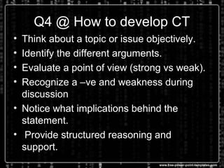 Q4 @ How to develop CT
• Think about a topic or issue objectively.
• Identify the different arguments.
• Evaluate a point of view (strong vs weak).
• Recognize a –ve and weakness during
discussion
• Notice what implications behind the
statement.
• Provide structured reasoning and
support.
 