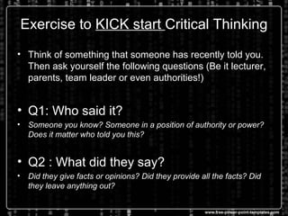 Exercise to KICK start Critical Thinking
• Think of something that someone has recently told you.
Then ask yourself the following questions (Be it lecturer,
parents, team leader or even authorities!)
• Q1: Who said it?
• Someone you know? Someone in a position of authority or power?
Does it matter who told you this?
• Q2 : What did they say?
• Did they give facts or opinions? Did they provide all the facts? Did
they leave anything out?
 