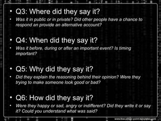 • Q3: Where did they say it?
• Was it in public or in private? Did other people have a chance to
respond an provide an alternative account?
• Q4: When did they say it?
• Was it before, during or after an important event? Is timing
important?
• Q5: Why did they say it?
• Did they explain the reasoning behind their opinion? Were they
trying to make someone look good or bad?
• Q6: How did they say it?
• Were they happy or sad, angry or indifferent? Did they write it or say
it? Could you understand what was said?
 