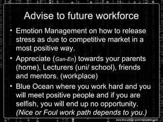 Advise to future workforce
• Emotion Management on how to release
stress as due to competitive market in a
most positive way.
• Appreciate (Gan-En) towards your parents
(home), Lecturers (uni/ school), friends
and mentors. (workplace)
• Blue Ocean where you work hard and you
will meet positive people and if you are
selfish, you will end up no opportunity.
(Nice or Foul work path depends to you.)
 