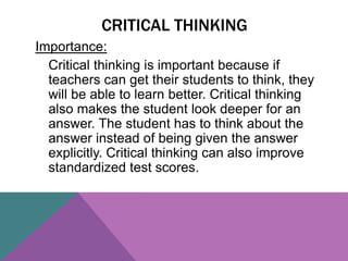 Importance:
Critical thinking is important because if
teachers can get their students to think, they
will be able to learn better. Critical thinking
also makes the student look deeper for an
answer. The student has to think about the
answer instead of being given the answer
explicitly. Critical thinking can also improve
standardized test scores.
CRITICAL THINKING
 