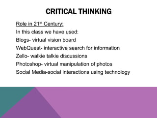 Role in 21st Century:
In this class we have used:
Blogs- virtual vision board
WebQuest- interactive search for information
Zello- walkie talkie discussions
Photoshop- virtual manipulation of photos
Social Media-social interactions using technology
CRITICAL THINKING
 
