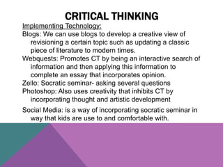 Implementing Technology:
Blogs: We can use blogs to develop a creative view of
revisioning a certain topic such as updating a classic
piece of literature to modern times.
Webquests: Promotes CT by being an interactive search of
information and then applying this information to
complete an essay that incorporates opinion.
Zello: Socratic seminar- asking several questions
Photoshop: Also uses creativity that inhibits CT by
incorporating thought and artistic development
Social Media: is a way of incorporating socratic seminar in
way that kids are use to and comfortable with.
CRITICAL THINKING
 