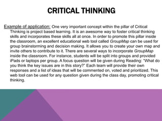 Example of application: One very important concept within the pillar of Critical
Thinking is project based learning. It is an awesome way to foster critical thinking
skills and incorporates these skills all at once. In order to promote this pillar inside
the classroom, an excellent educational web tool called GroupMap can be used for
group brainstorming and decision making. It allows you to create your own map and
invite others to contribute to it. There are several ways to incorporate GroupMap
inside the classroom. For instance, students will be split into groups and provided
iPads or laptops per group. A focus question will be given during Reading: “What do
you think the key issues are in this story?” Each team will provide their own
responses and a list of ideas that will be commented on, voted and prioritized. This
web tool can be used for any question given during the class day, promoting critical
thinking.
CRITICAL THINKING
 