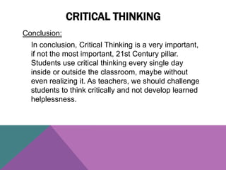 Conclusion:
In conclusion, Critical Thinking is a very important,
if not the most important, 21st Century pillar.
Students use critical thinking every single day
inside or outside the classroom, maybe without
even realizing it. As teachers, we should challenge
students to think critically and not develop learned
helplessness.
CRITICAL THINKING
 