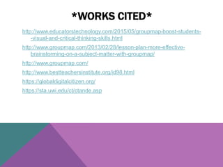 http://www.educatorstechnology.com/2015/05/groupmap-boost-students-
-visual-and-critical-thinking-skills.html
http://www.groupmap.com/2013/02/28/lesson-plan-more-effective-
brainstorming-on-a-subject-matter-with-groupmap/
http://www.groupmap.com/
http://www.bestteachersinstitute.org/id98.html
https://globaldigitalcitizen.org/
https://sta.uwi.edu/ct/ctande.asp
*WORKS CITED*
 